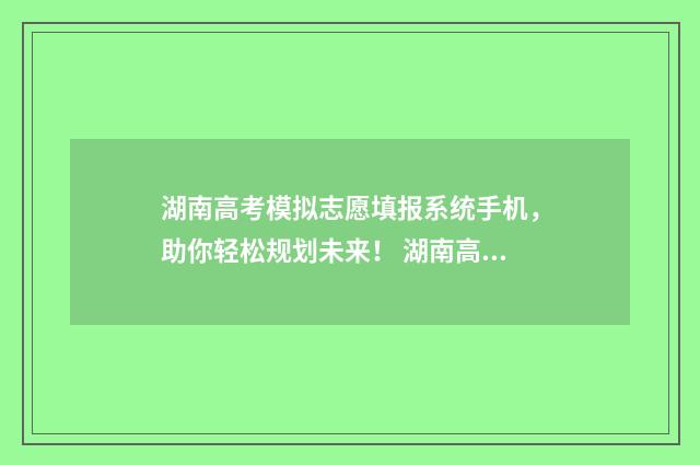 湖南高考模拟志愿填报系统手机,助你轻松规划未来! 湖南高考模拟志愿填报什么时候开始