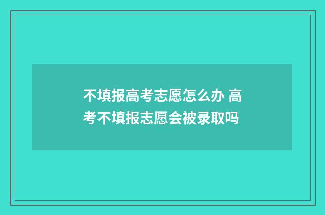 不填报高考志愿怎么办 高考不填报志愿会被录取吗