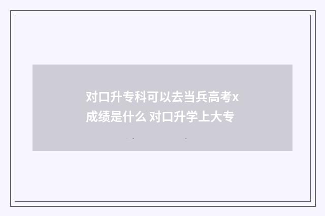 对口升专科可以去当兵高考x成绩是什么 对口升学上大专