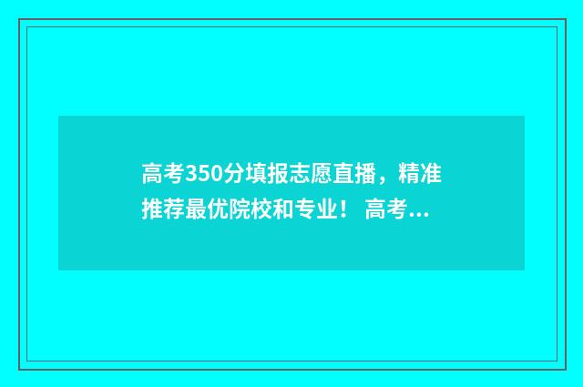 高考350分填报志愿直播,精准推荐最优院校和专业! 高考350分怎么样