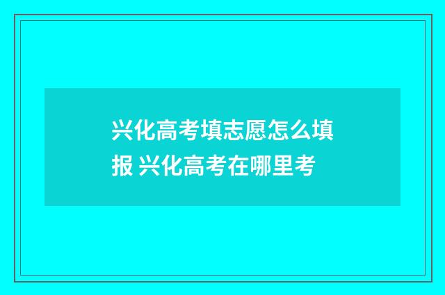兴化高考填志愿怎么填报 兴化高考在哪里考