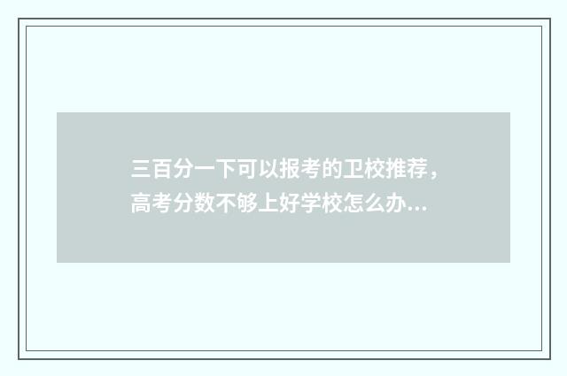 三百分一下可以报考的卫校推荐，高考分数不够上好学校怎么办？ 三百分以上是什么意思