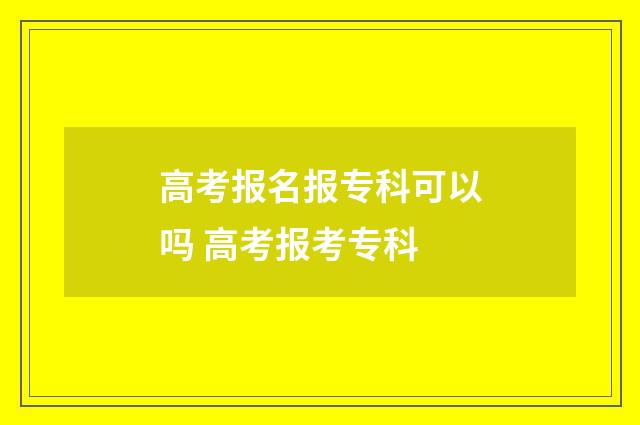 高考报名报专科可以吗 高考报考专科