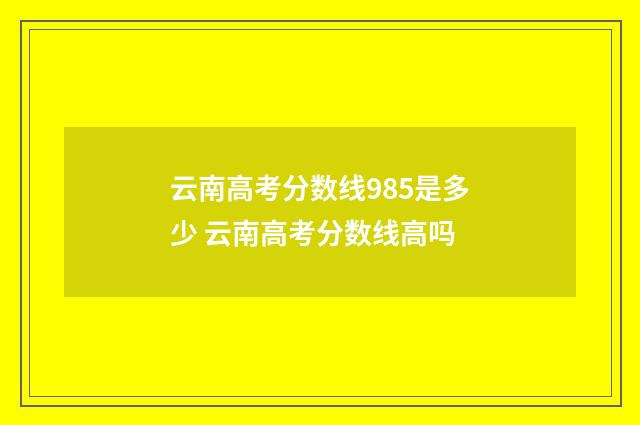 云南高考分数线985是多少 云南高考分数线高吗