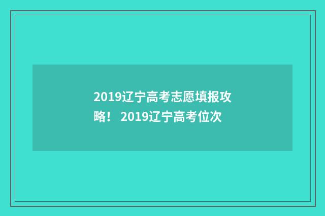 2019辽宁高考志愿填报攻略！ 2019辽宁高考位次