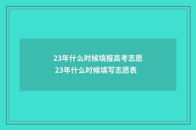 23年什么时候填报高考志愿 23年什么时候填写志愿表