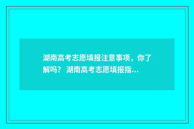 湖南高考志愿填报注意事项，你了解吗？ 湖南高考志愿填报指南2024