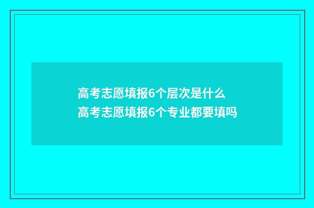 高考志愿填报6个层次是什么 高考志愿填报6个专业都要填吗