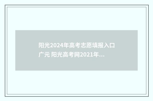 阳光2024年高考志愿填报入口广元 阳光高考网2021年高考新政策