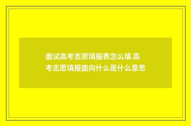 面试高考志愿填报表怎么填 高考志愿填报面向什么是什么意思