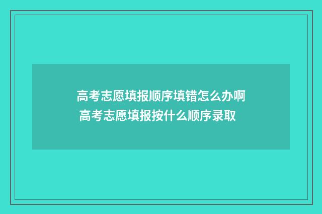 高考志愿填报顺序填错怎么办啊 高考志愿填报按什么顺序录取