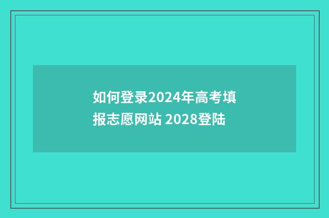 如何登录2024年高考填报志愿网站 2028登陆
