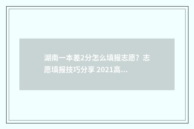 湖南一本差2分怎么填报志愿？志愿填报技巧分享 2021高考湖南分数线一本,二本是多少