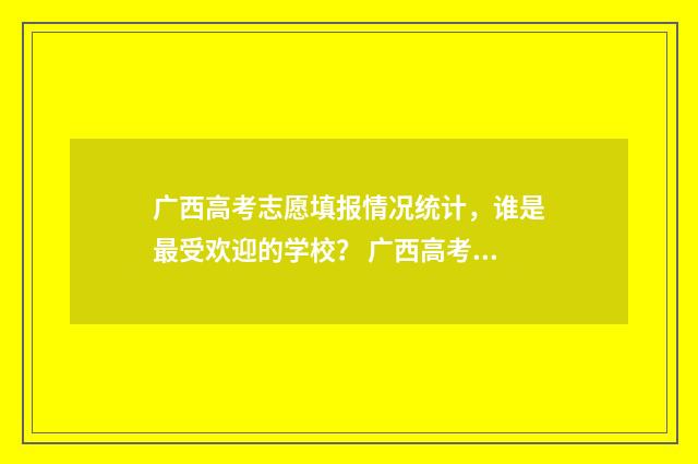广西高考志愿填报情况统计,谁是最受欢迎的学校? 广西高考志愿填报不锁定会怎么样