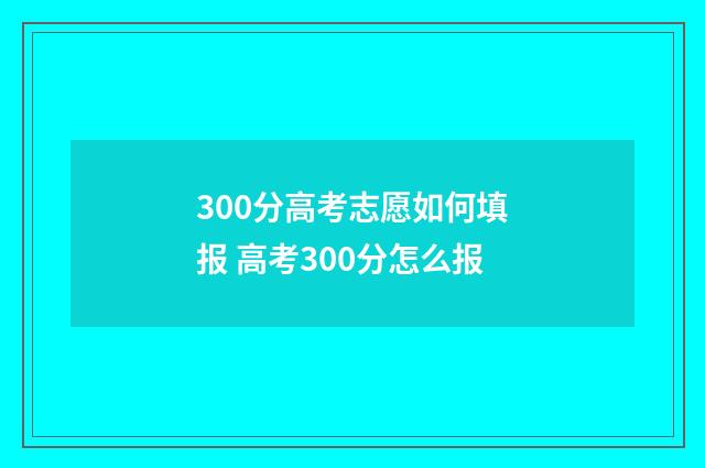 300分高考志愿如何填报 高考300分怎么报