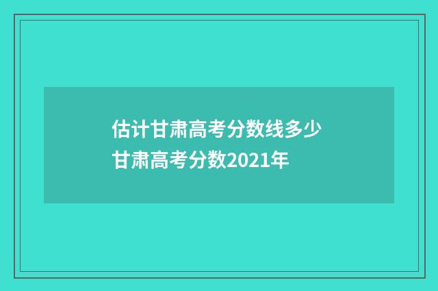 估计甘肃高考分数线多少 甘肃高考分数2021年