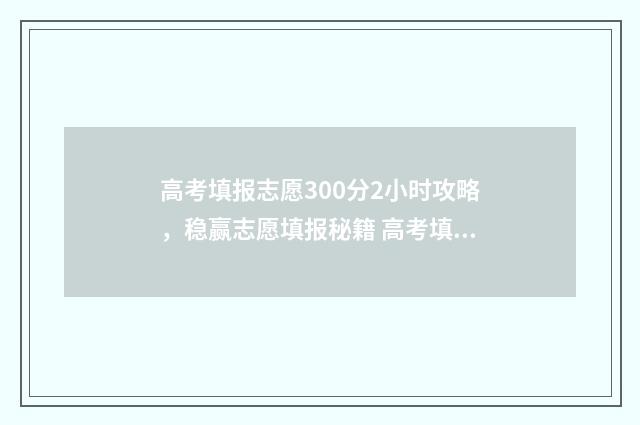 高考填报志愿300分2小时攻略，稳赢志愿填报秘籍 高考填报志愿入口官网登录