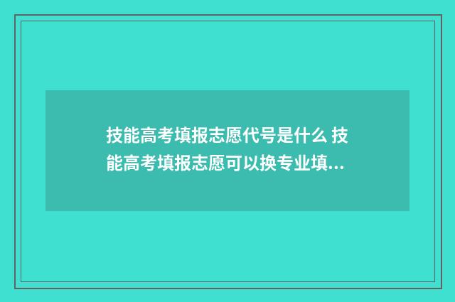 技能高考填报志愿代号是什么 技能高考填报志愿可以换专业填吗