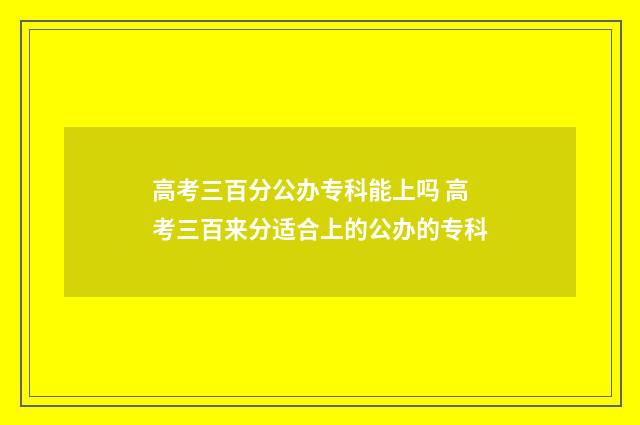 高考三百分公办专科能上吗 高考三百来分适合上的公办的专科