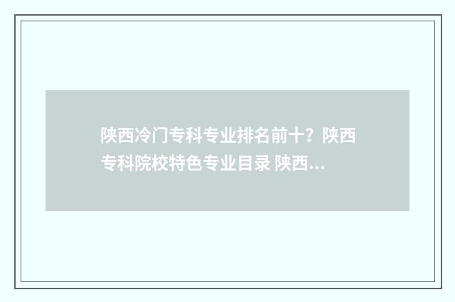 陕西冷门专科专业排名前十？陕西专科院校特色专业目录 陕西好的专科院校