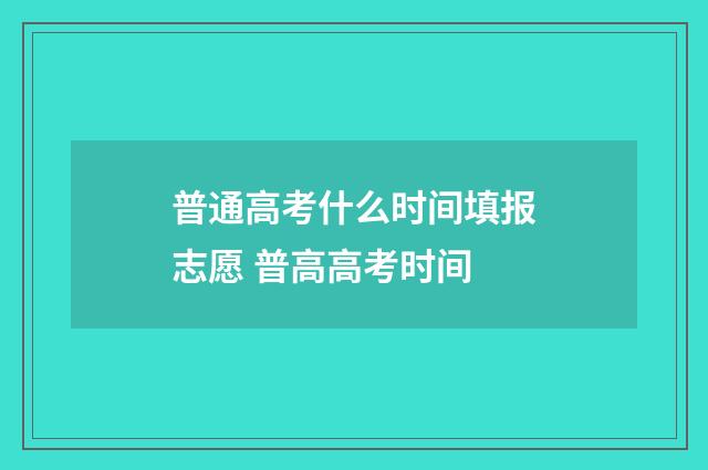 普通高考什么时间填报志愿 普高高考时间