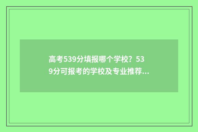 高考539分填报哪个学校?539分可报考的学校及专业推荐 高考539分填报哪些专业