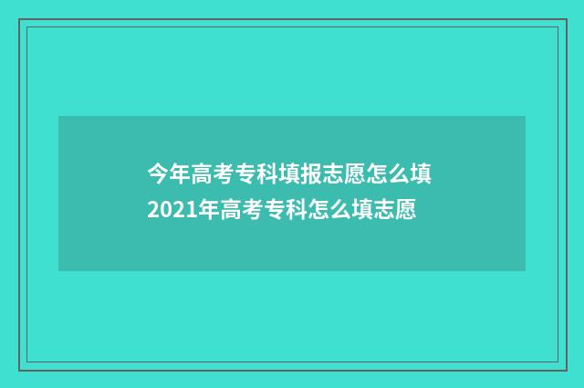 今年高考专科填报志愿怎么填 2021年高考专科怎么填志愿
