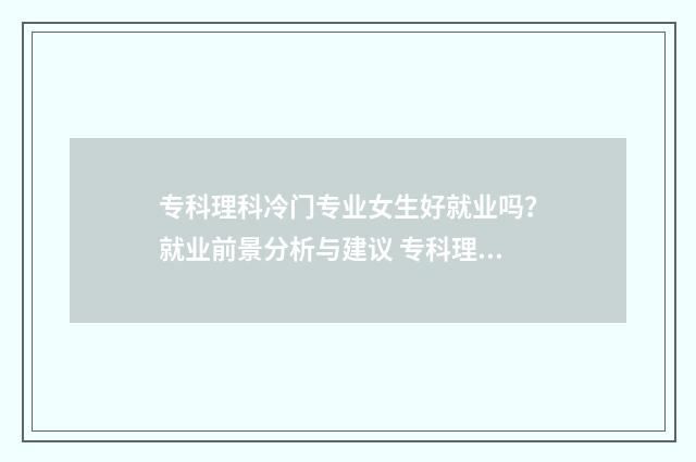 专科理科冷门专业女生好就业吗？就业前景分析与建议 专科理科冷门专业排行榜