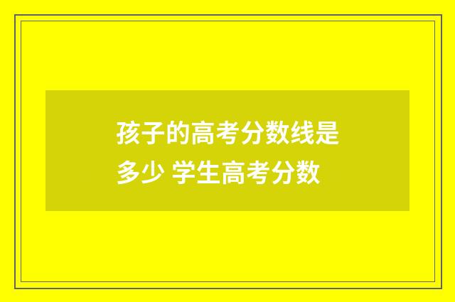 孩子的高考分数线是多少 学生高考分数