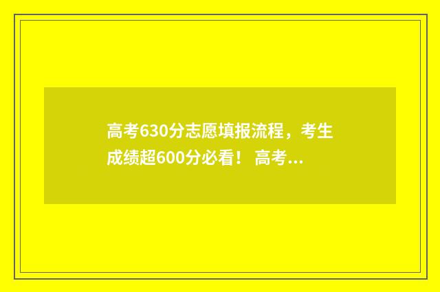 高考630分志愿填报流程，考生成绩超600分必看！ 高考630分什么概念