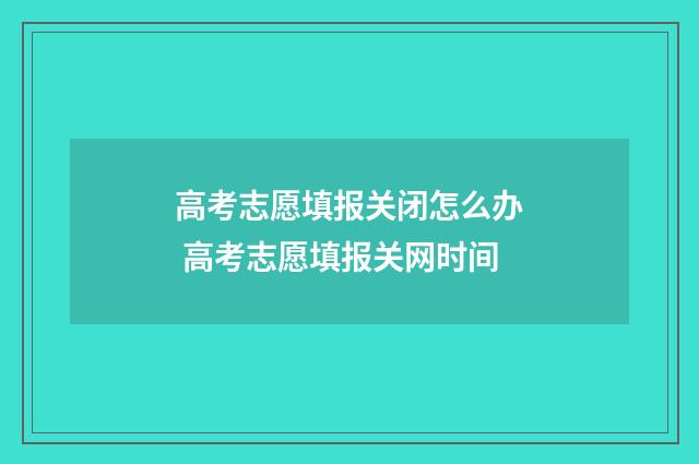 高考志愿填报关闭怎么办 高考志愿填报关网时间