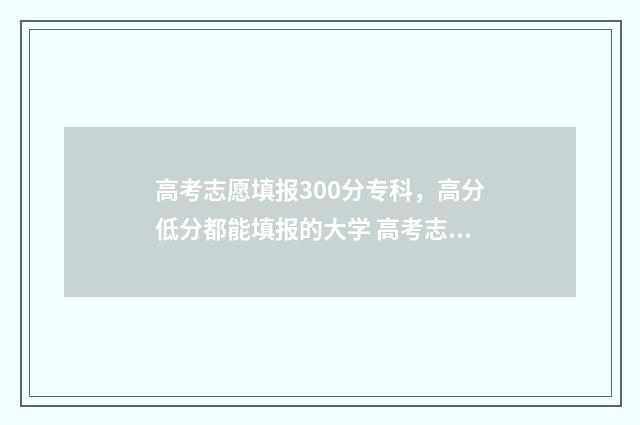 高考志愿填报300分专科，高分低分都能填报的大学 高考志愿填报30个平行志愿怎么填