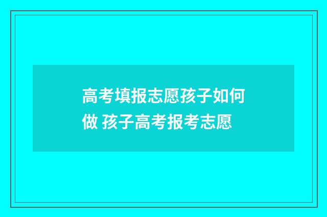 高考填报志愿孩子如何做 孩子高考报考志愿
