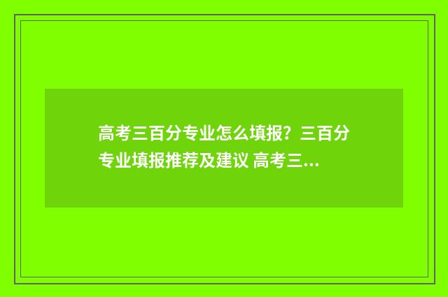 高考三百分专业怎么填报？三百分专业填报推荐及建议 高考三百分能上什么专科学校