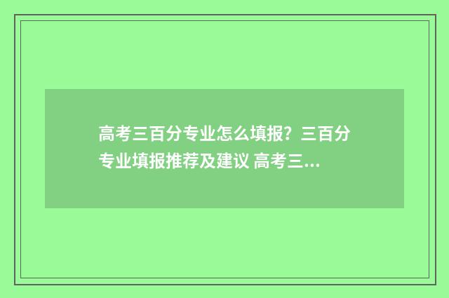高考三百分专业怎么填报？三百分专业填报推荐及建议 高考三百分能上什么专科学校