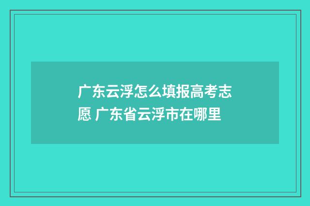 广东云浮怎么填报高考志愿 广东省云浮市在哪里