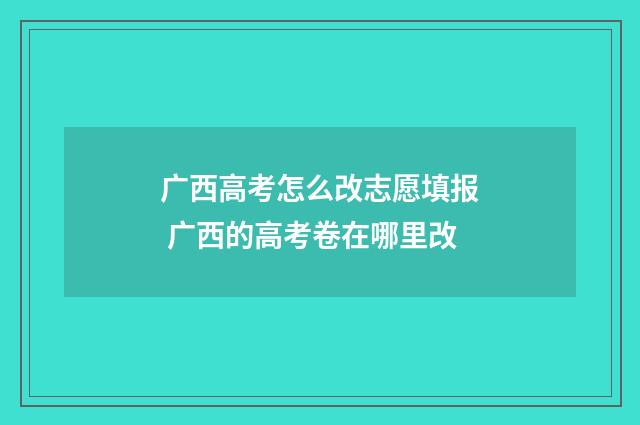 广西高考怎么改志愿填报 广西的高考卷在哪里改