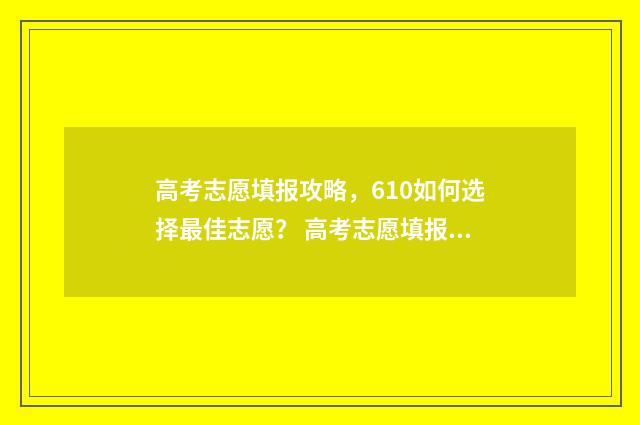 高考志愿填报攻略,610如何选择最佳志愿? 高考志愿填报攻略word 本文目录