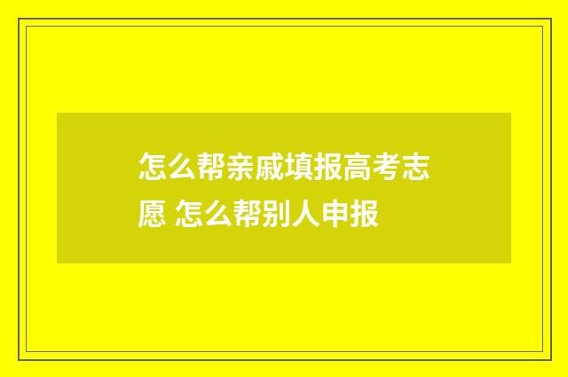 怎么帮亲戚填报高考志愿 怎么帮别人申报