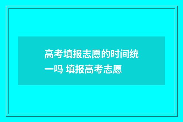 高考填报志愿的时间统一吗 填报高考志愿