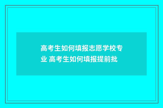 高考生如何填报志愿学校专业 高考生如何填报提前批