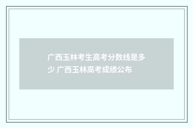 广西玉林考生高考分数线是多少 广西玉林高考成绩公布