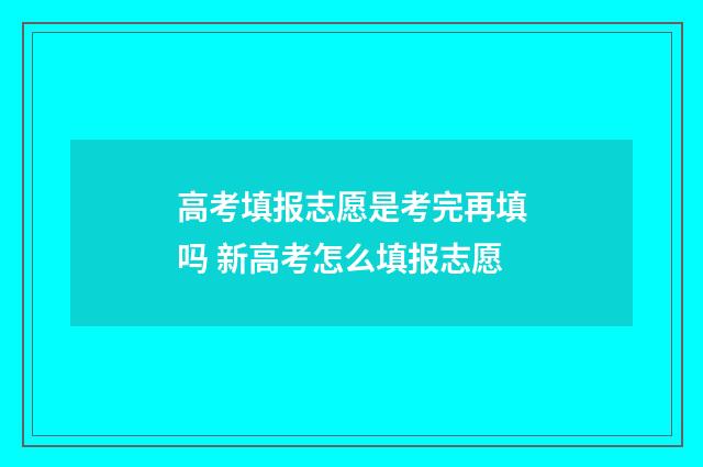 高考填报志愿是考完再填吗 新高考怎么填报志愿