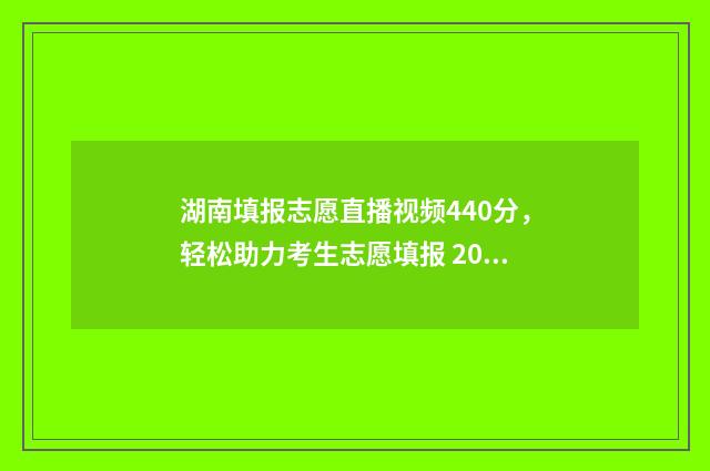 湖南填报志愿直播视频440分，轻松助力考生志愿填报 2021湖南填志愿网址