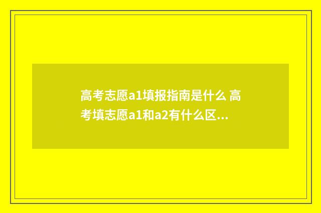 高考志愿a1填报指南是什么 高考填志愿a1和a2有什么区别
