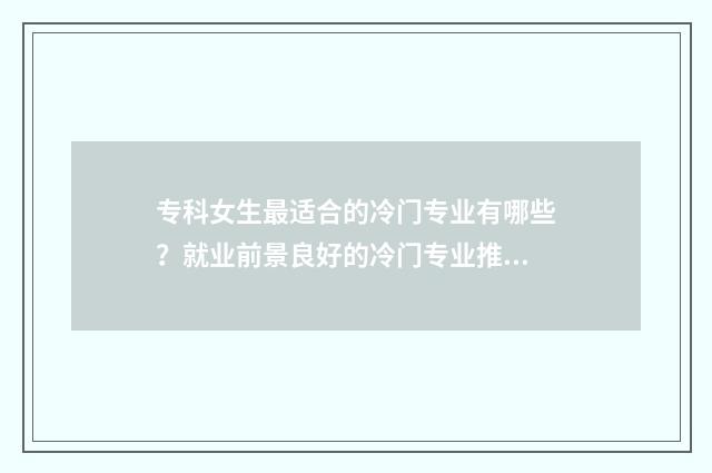 专科女生最适合的冷门专业有哪些？就业前景良好的冷门专业推荐 专科女生最适合什么工作