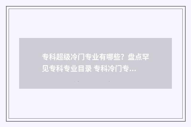 专科超级冷门专业有哪些？盘点罕见专科专业目录 专科冷门专业但前景火爆