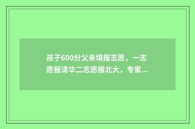 孩子600分父亲填报志愿，一志愿报清华二志愿报北大，专家，建议稳妥一点