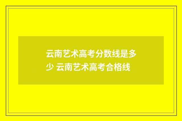 云南艺术高考分数线是多少 云南艺术高考合格线