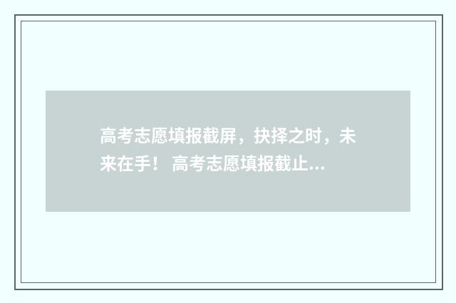 高考志愿填报截屏，抉择之时，未来在手！ 高考志愿填报截止到什么时候